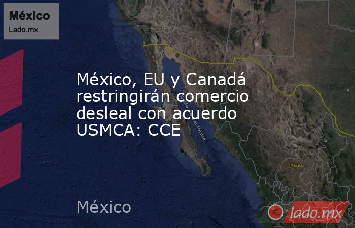 México, EU y Canadá restringirán comercio desleal con acuerdo USMCA: CCE. Noticias en tiempo real