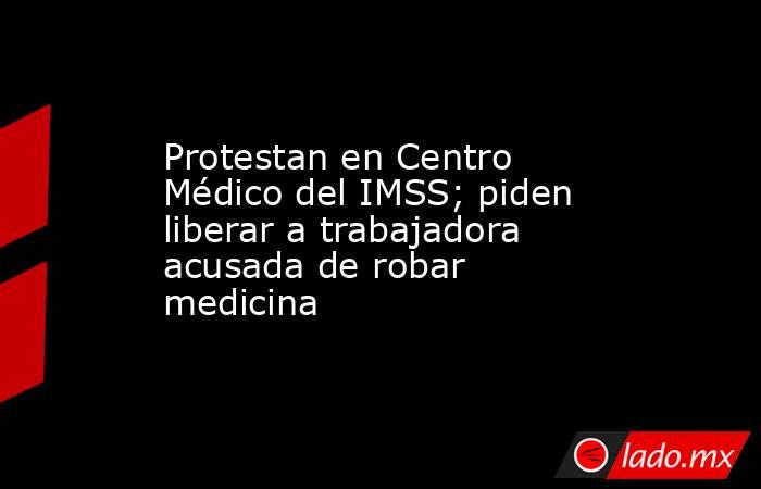 Protestan en Centro Médico del IMSS; piden liberar a trabajadora acusada de robar medicina. Noticias en tiempo real