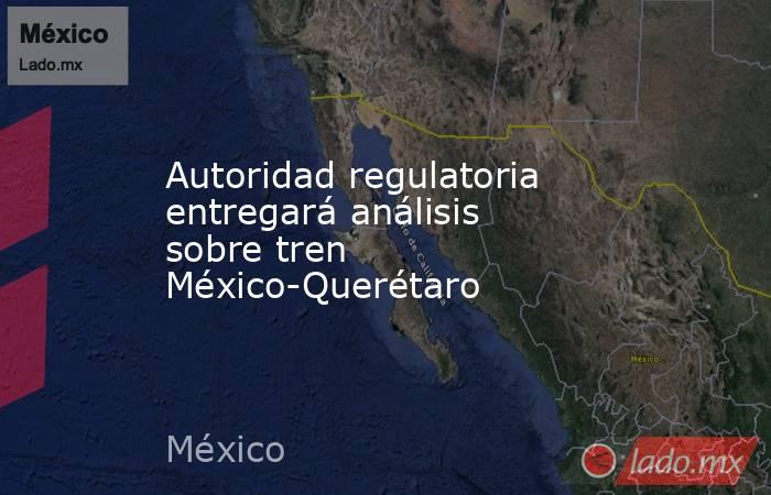 Autoridad regulatoria entregará análisis sobre tren México-Querétaro. Noticias en tiempo real