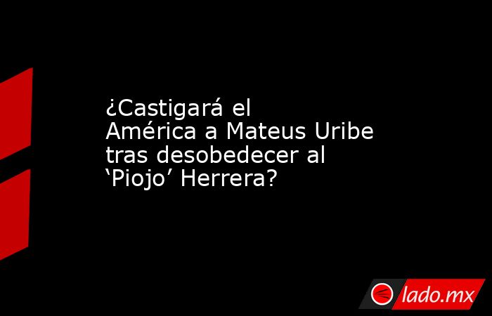 ¿Castigará el América a Mateus Uribe tras desobedecer al ‘Piojo’ Herrera?. Noticias en tiempo real