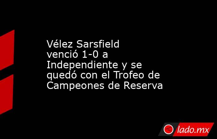 Vélez Sarsfield venció 1-0 a Independiente y se quedó con el Trofeo de Campeones de Reserva. Noticias en tiempo real