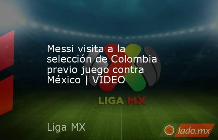 Messi visita a la selección de Colombia previo juego contra México | VIDEO. Noticias en tiempo real