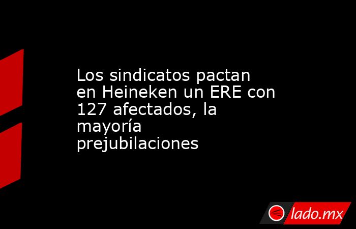 Los sindicatos pactan en Heineken un ERE con 127 afectados, la mayoría prejubilaciones. Noticias en tiempo real