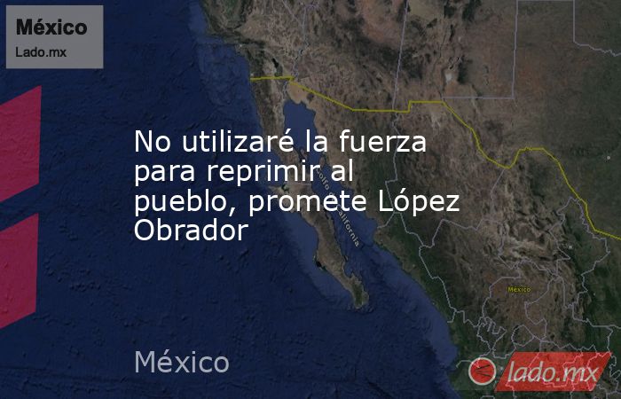 No utilizaré la fuerza para reprimir al pueblo, promete López Obrador. Noticias en tiempo real