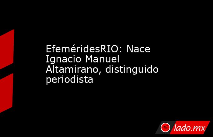 EfeméridesRIO: Nace Ignacio Manuel Altamirano, distinguido periodista. Noticias en tiempo real