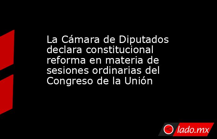 La Cámara de Diputados declara constitucional reforma en materia de sesiones ordinarias del Congreso de la Unión. Noticias en tiempo real