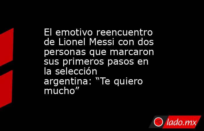 El emotivo reencuentro de Lionel Messi con dos personas que marcaron sus primeros pasos en la selección argentina: “Te quiero mucho”. Noticias en tiempo real