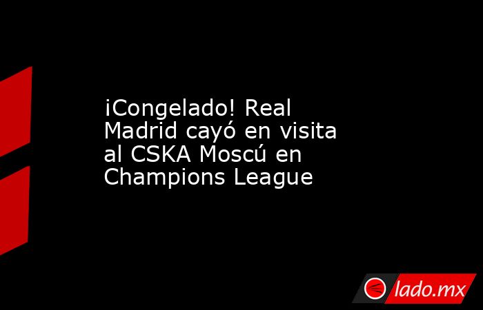 ¡Congelado! Real Madrid cayó en visita al CSKA Moscú en Champions League. Noticias en tiempo real