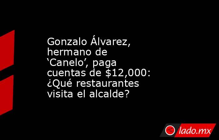 Gonzalo Álvarez, hermano de ‘Canelo’, paga cuentas de $12,000: ¿Qué restaurantes visita el alcalde?. Noticias en tiempo real