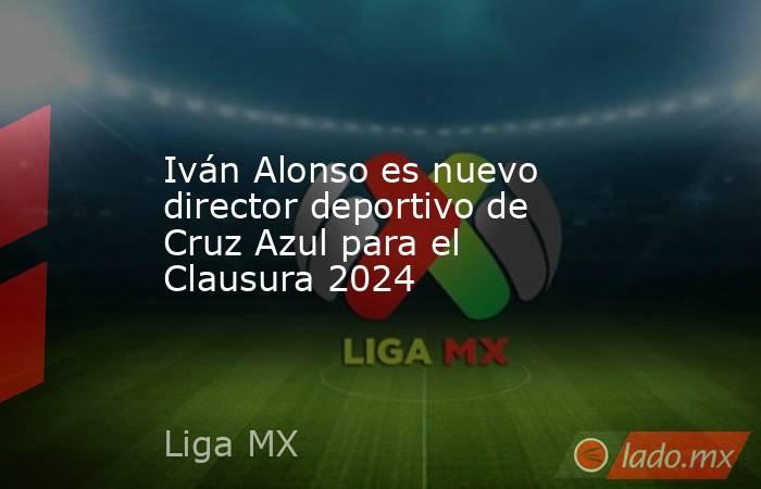 Iván Alonso es nuevo director deportivo de Cruz Azul para el Clausura 2024. Noticias en tiempo real