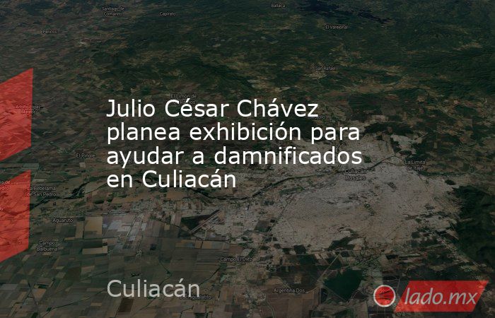 Julio César Chávez planea exhibición para ayudar a damnificados en Culiacán. Noticias en tiempo real