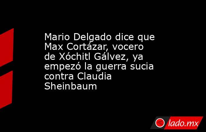 Mario Delgado dice que Max Cortázar, vocero de Xóchitl Gálvez, ya empezó la guerra sucia contra Claudia Sheinbaum. Noticias en tiempo real