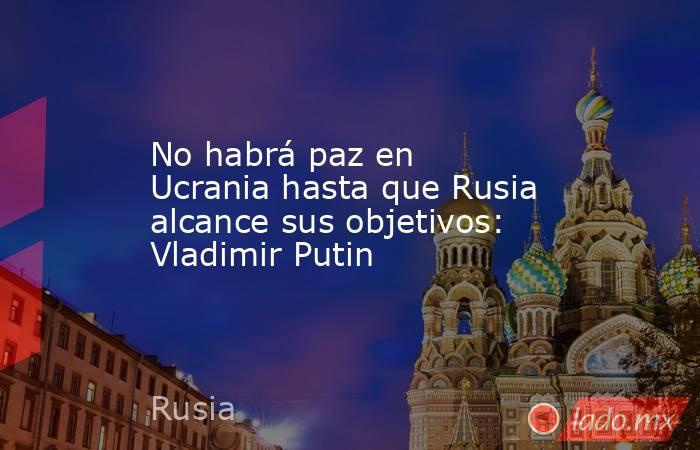 No habrá paz en Ucrania hasta que Rusia alcance sus objetivos: Vladimir Putin. Noticias en tiempo real