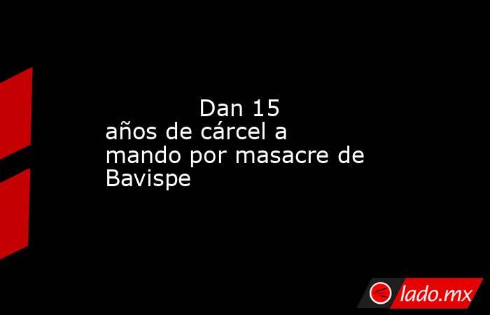             Dan 15 años de cárcel a mando por masacre de Bavispe            . Noticias en tiempo real