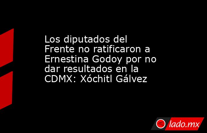 Los diputados del Frente no ratificaron a Ernestina Godoy por no dar resultados en la CDMX: Xóchitl Gálvez. Noticias en tiempo real