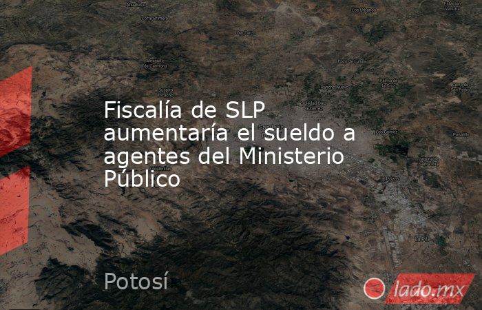 Fiscalía de SLP aumentaría el sueldo a agentes del Ministerio Público. Noticias en tiempo real