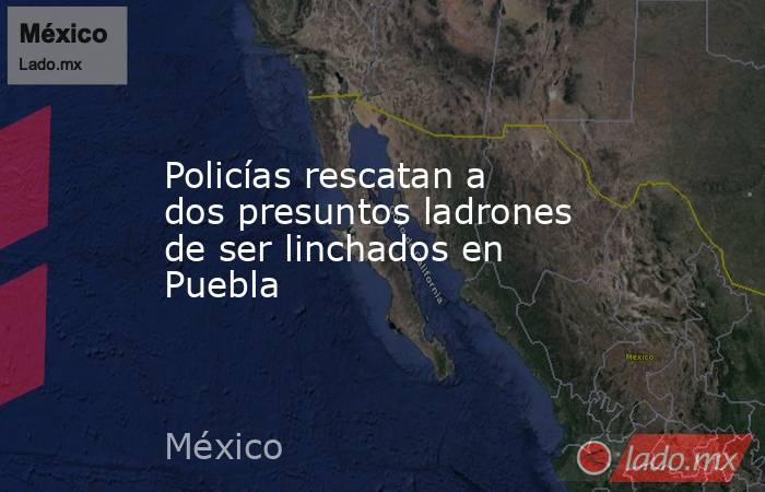 Policías rescatan a dos presuntos ladrones de ser linchados en Puebla. Noticias en tiempo real