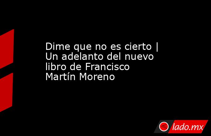 Dime que no es cierto | Un adelanto del nuevo libro de Francisco Martín Moreno. Noticias en tiempo real