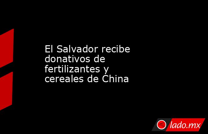 El Salvador recibe donativos de fertilizantes y cereales de China. Noticias en tiempo real
