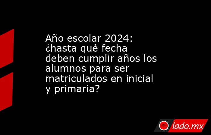 Año escolar 2024: ¿hasta qué fecha deben cumplir años los alumnos para ser matriculados en inicial y primaria?. Noticias en tiempo real