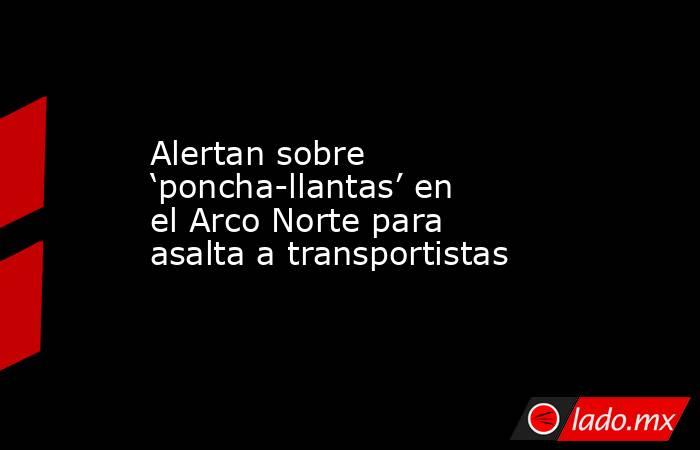 Alertan sobre ‘poncha-llantas’ en el Arco Norte para asalta a transportistas. Noticias en tiempo real