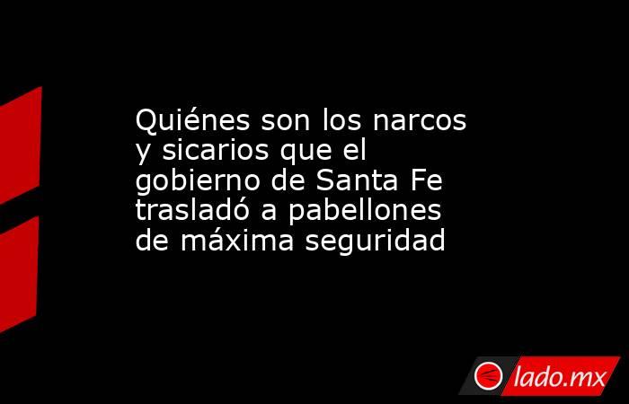 Quiénes son los narcos y sicarios que el gobierno de Santa Fe trasladó a pabellones de máxima seguridad. Noticias en tiempo real