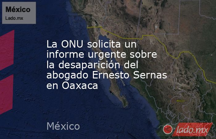 La ONU solicita un informe urgente sobre la desaparición del abogado Ernesto Sernas en Oaxaca. Noticias en tiempo real