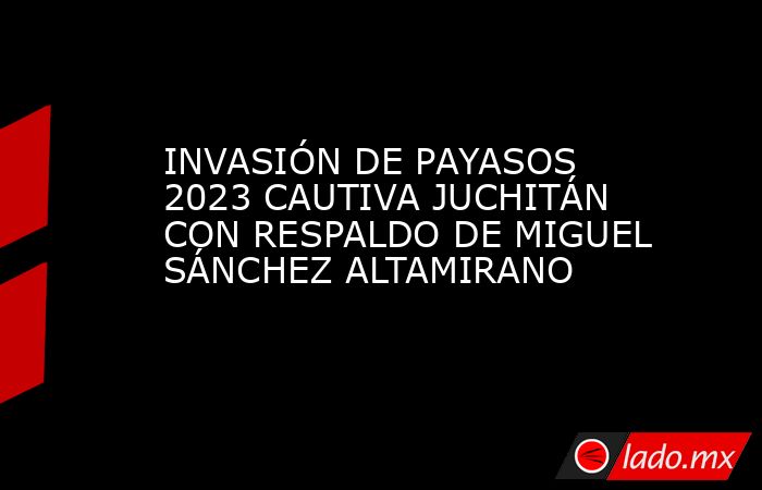 INVASIÓN DE PAYASOS 2023 CAUTIVA JUCHITÁN CON RESPALDO DE MIGUEL SÁNCHEZ ALTAMIRANO. Noticias en tiempo real