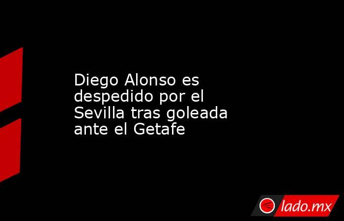 Diego Alonso es despedido por el Sevilla tras goleada ante el Getafe. Noticias en tiempo real