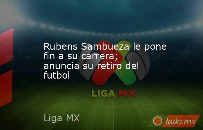 Rubens Sambueza le pone fin a su carrera; anuncia su retiro del futbol. Noticias en tiempo real