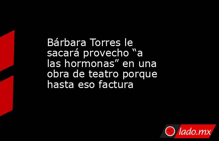 Bárbara Torres le sacará provecho “a las hormonas” en una obra de teatro porque hasta eso factura. Noticias en tiempo real