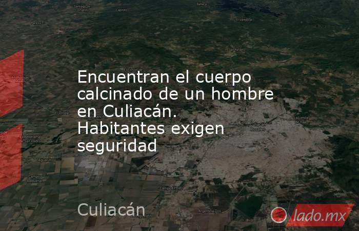 Encuentran el cuerpo calcinado de un hombre en Culiacán. Habitantes exigen seguridad. Noticias en tiempo real