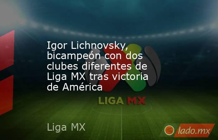 Igor Lichnovsky, bicampeón con dos clubes diferentes de Liga MX tras victoria de América. Noticias en tiempo real