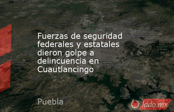 Fuerzas de seguridad  federales y estatales  dieron golpe a delincuencia en Cuautlancingo. Noticias en tiempo real