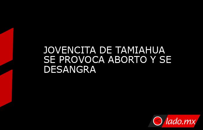 JOVENCITA DE TAMIAHUA SE PROVOCA ABORTO Y SE DESANGRA. Noticias en tiempo real