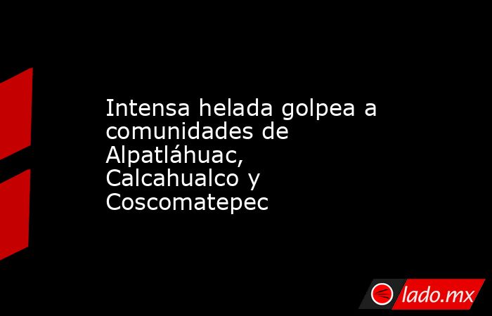 Intensa helada golpea a comunidades de Alpatláhuac, Calcahualco y Coscomatepec. Noticias en tiempo real