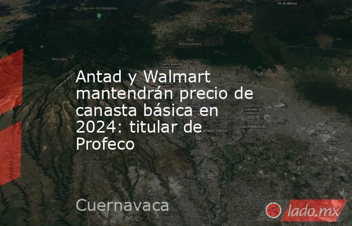 Antad y Walmart mantendrán precio de canasta básica en 2024: titular de Profeco. Noticias en tiempo real