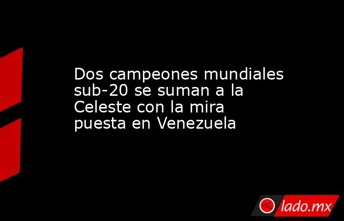 Dos campeones mundiales sub-20 se suman a la Celeste con la mira puesta en Venezuela. Noticias en tiempo real