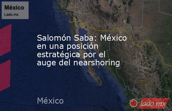 Salomón Saba: México en una posición estratégica por el auge del nearshoring. Noticias en tiempo real