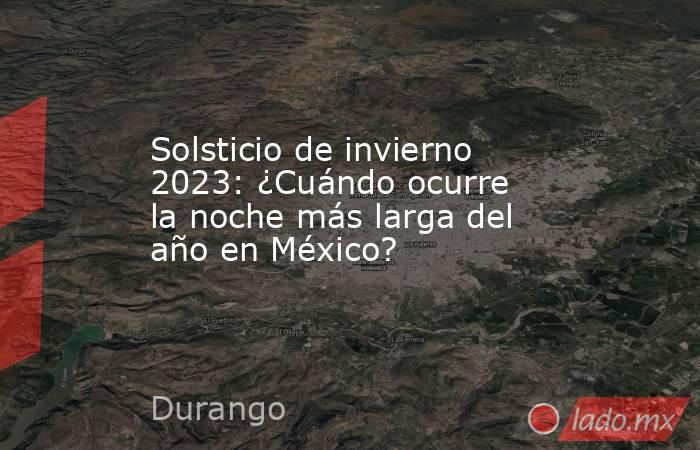 Solsticio de invierno 2023: ¿Cuándo ocurre la noche más larga del año en México?. Noticias en tiempo real