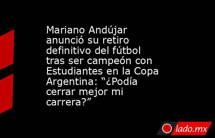 Mariano Andújar anunció su retiro definitivo del fútbol tras ser campeón con Estudiantes en la Copa Argentina: “¿Podía cerrar mejor mi carrera?”. Noticias en tiempo real