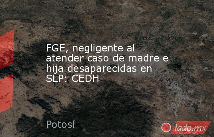 FGE, negligente al atender caso de madre e hija desaparecidas en SLP: CEDH. Noticias en tiempo real