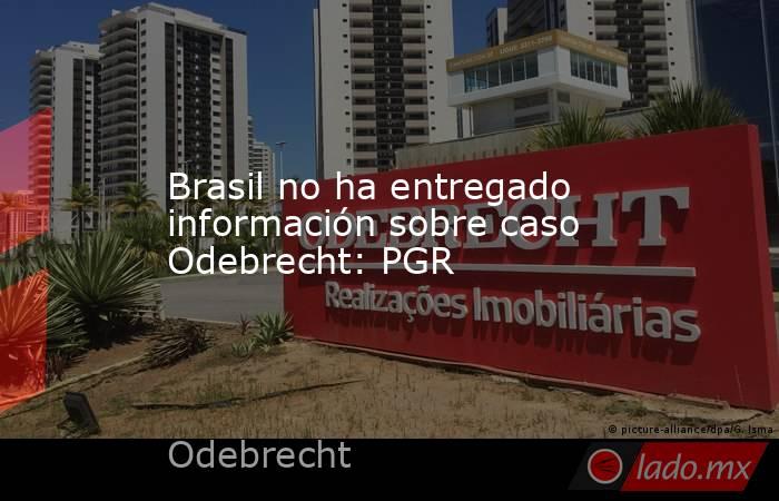 Brasil no ha entregado información sobre caso Odebrecht: PGR. Noticias en tiempo real