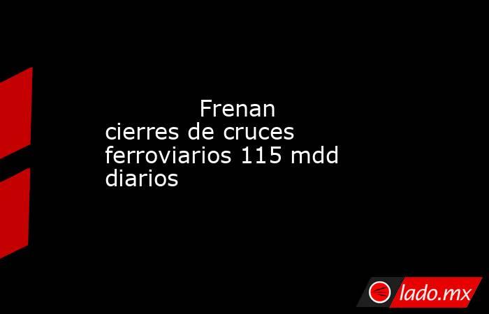             Frenan cierres de cruces ferroviarios 115 mdd diarios            . Noticias en tiempo real