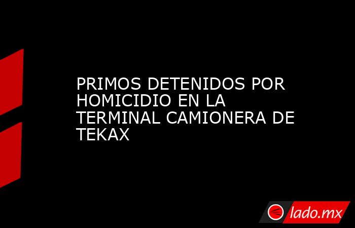 PRIMOS DETENIDOS POR HOMICIDIO EN LA TERMINAL CAMIONERA DE TEKAX. Noticias en tiempo real