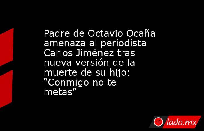Padre de Octavio Ocaña amenaza al periodista Carlos Jiménez tras nueva versión de la muerte de su hijo: “Conmigo no te metas”. Noticias en tiempo real