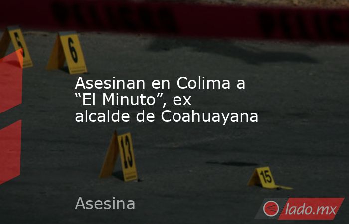 Asesinan en Colima a “El Minuto”, ex alcalde de Coahuayana. Noticias en tiempo real