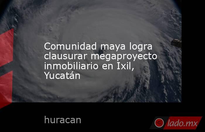 Comunidad maya logra clausurar megaproyecto inmobiliario en Ixil, Yucatán. Noticias en tiempo real