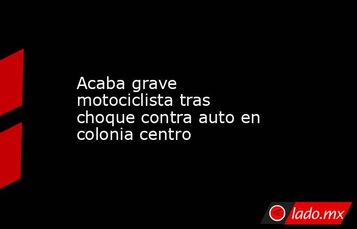 Acaba grave motociclista tras choque contra auto en colonia centro. Noticias en tiempo real