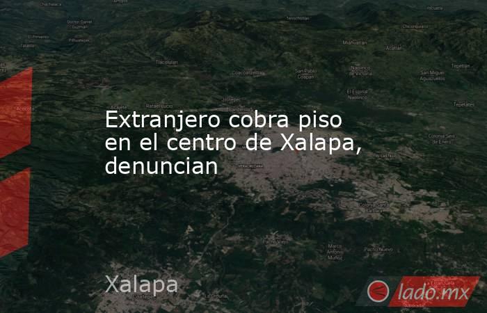 Extranjero cobra piso en el centro de Xalapa, denuncian. Noticias en tiempo real